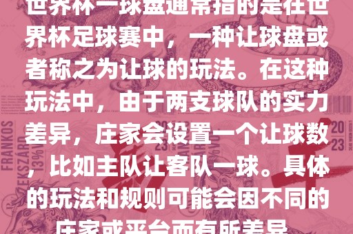 世界杯一球盘通常指的是在世界杯足球赛中，一种让球盘或者称之为让球的玩法。在这种玩法中，由于两支球队的实力差异，庄家会设置一个让球数，比如主队让客队一球。具体的玩法和规则可能会因不同的庄家或平台而有所差异。