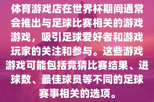 体育游戏店在世界杯期间通常会推出与足球比赛相关的游戏游戏，吸引足球爱好者和游戏玩家的关注和参与。这些游戏游戏可能包括竞猜比赛结果、进球数、最佳球员等不同的足球赛事相关的选项。