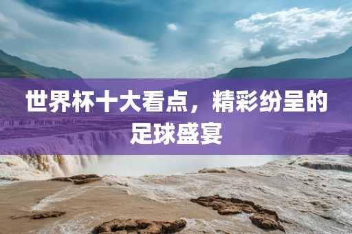 世界杯十大看点，精彩纷呈的足球盛宴