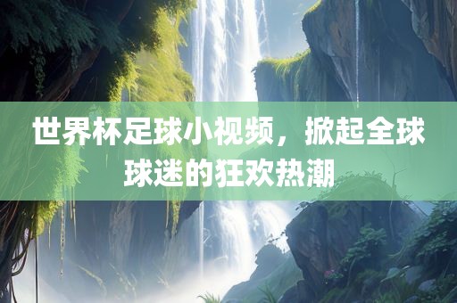 世界杯足球小视频，掀起全球球迷的狂欢热潮