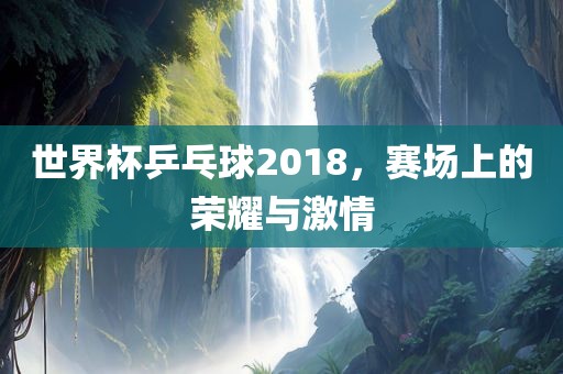 世界杯乒乓球2018，赛场上的荣耀与激情
