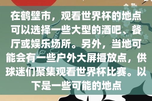 在鹤壁市，观看世界杯的地点可以选择一些大型的酒吧、餐厅或娱乐场所。另外，当地可能会有一些户外大屏播放点，供球迷们聚集观看世界杯比赛。以下是一些可能的地点