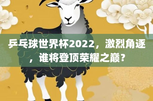 乒乓球世界杯2022，激烈角逐，谁将登顶荣耀之巅？