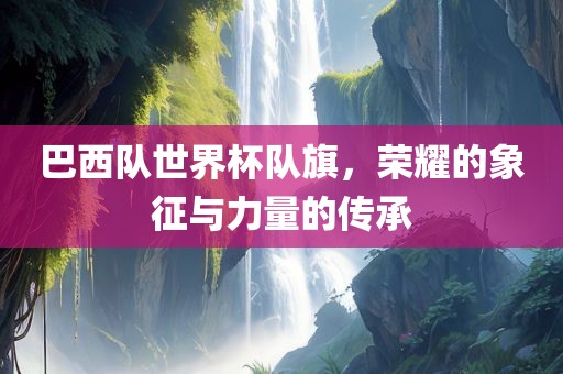 巴西队世界杯队旗，荣耀的象征与力量的传承