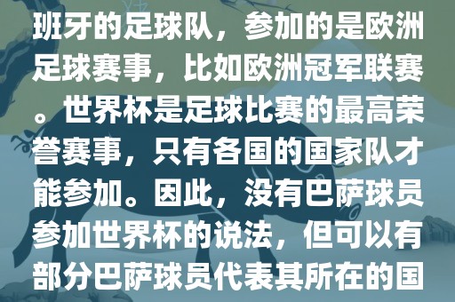 巴萨（Barcelona）是一支西班牙的足球队，参加的是欧洲足球赛事，比如欧洲冠军联赛。世界杯是足球比赛的最高荣誉赛事，只有各国的国家队才能参加。因此，没有巴萨球员参加世界杯的说法，但可以有部分巴萨球员代表其所在的国家队参加世界杯。