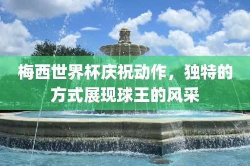 梅西世界杯庆祝动作，独特的方式展现球王的风采