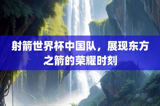 射箭世界杯中国队，展现东方之箭的荣耀时刻