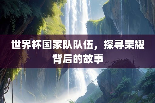 世界杯国家队队伍，探寻荣耀背后的故事