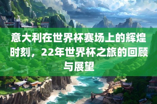 意大利在世界杯赛场上的辉煌时刻，22年世界杯之旅的回顾与展望