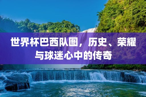 世界杯巴西队图，历史、荣耀与球迷心中的传奇