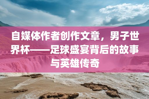 自媒体作者创作文章，男子世界杯——足球盛宴背后的故事与英雄传奇吉安市靖泰电力工程有限公司