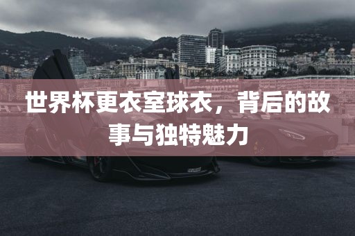 世界杯更衣室球衣，背后的故事与独特魅力
