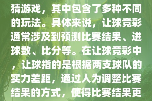 世界杯让球竞彩是一种足球竞猜游戏，其中包含了多种不同的玩法。具体来说，让球竞彩通常涉及到预测比赛结果、进球数、比分等。在让球竞彩中，让球指的是根据两支球队的实力差距，通过人为调整比赛结果的方式，使得比赛结果更具悬念和公平性。