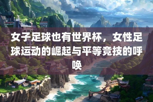 女子足球也有世界杯，女性足球运动的崛起与平等竞技的呼唤