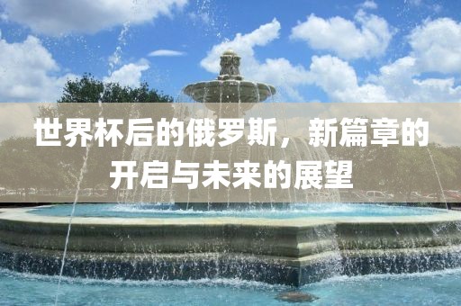 世界杯后的俄罗斯，新篇章的开启与未来的展望