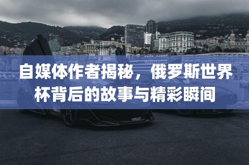 自媒体作者揭秘，俄罗斯世界杯背后的故事与精彩瞬间