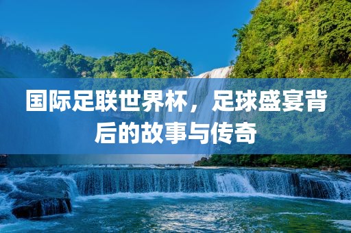 国际足联世界杯，足球盛宴背后的故事与传奇