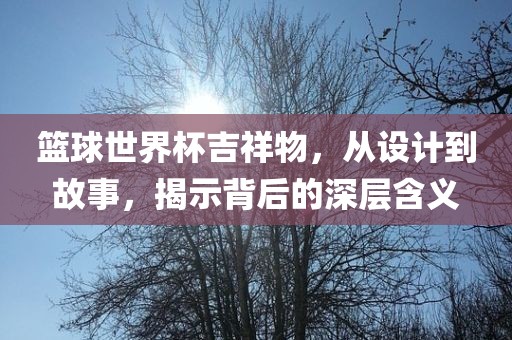 篮球世界杯吉祥物，从设计到故事，揭示背后的深层含义