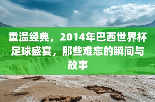 重温经典，2014年巴西世界杯足球盛宴，那些难忘的瞬间与故事