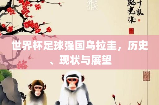 世界杯足球强国乌拉圭，历史、现状与展望