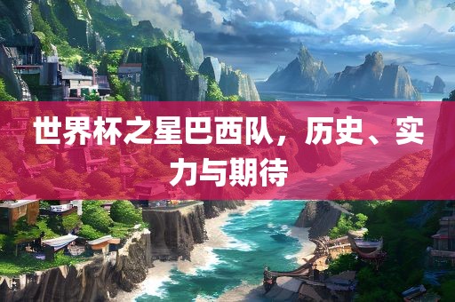 世界杯之星巴西队，历史、实力与期待