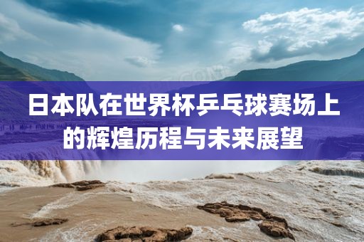 日本队在世界杯乒乓球赛场上的辉煌历程与未来展望