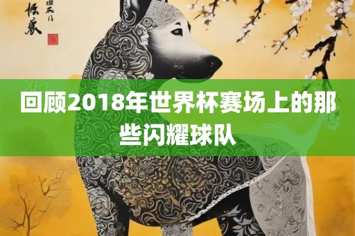 回顾2018年世界杯赛场上的那些闪耀球队