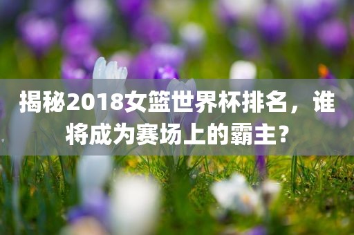 揭秘2018女篮世界杯排名，谁将成为赛场上的霸主？