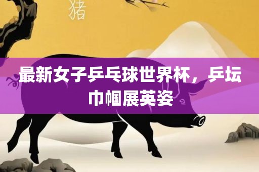 最新女子乒乓球世界杯，乒坛巾帼展英姿