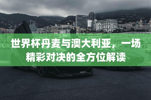 世界杯丹麦与澳大利亚，一场精彩对决的全方位解读