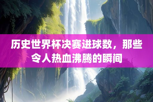 历史世界杯决赛进球数，那些令人热血沸腾的瞬间