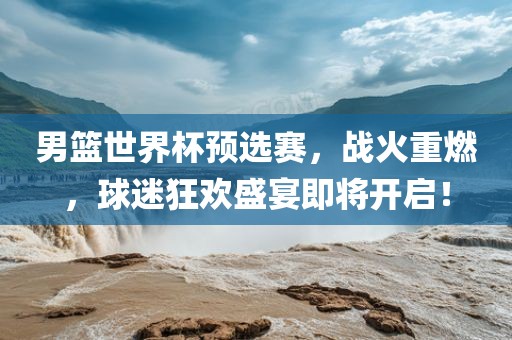 男篮世界杯预选赛，战火重燃，球迷狂欢盛宴即将开启！