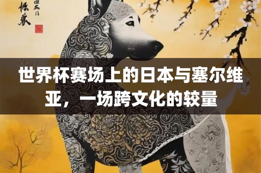 世界杯赛场上的日本与塞尔维亚，一场跨文化的较量