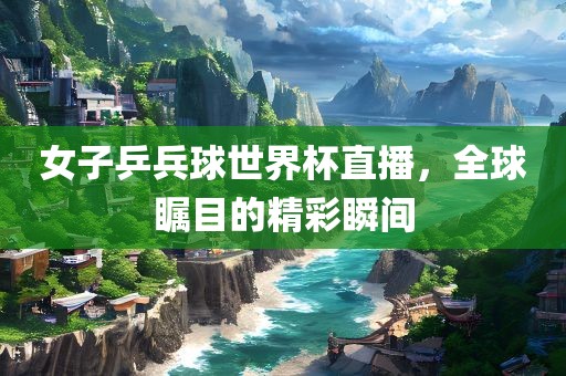 女子乒兵球世界杯直播，全球瞩目的精彩瞬间