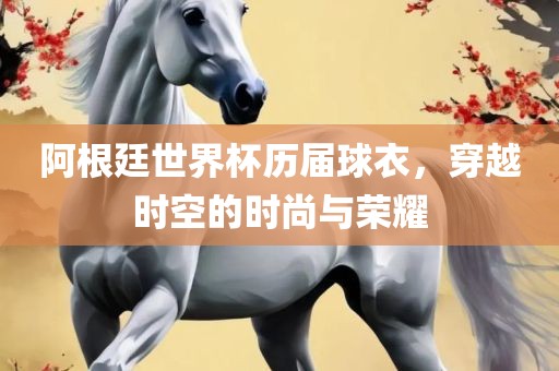 阿根廷世界杯历届球衣，穿越时空的时尚与荣耀