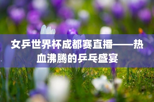 女乒世界杯成都赛直播——热血沸腾的乒乓盛宴