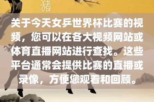 关于今天女乒世界杯比赛的视频，您可以在各大视频网站或体育直播网站进行查找。这些平台通常会提供比赛的直播或录像，方便您观看和回顾。