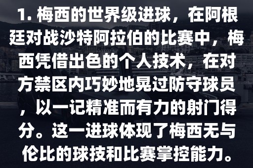 1. 梅西的世界级进球，在阿根廷对战沙特阿拉伯的比赛中，梅西凭借出色的个人技术，在对方禁区内巧妙地晃过防守球员，以一记精准而有力的射门得分。这一进球体现了梅西无与伦比的球技和比赛掌控能力。