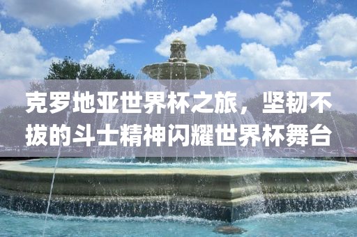 克罗地亚世界杯之旅，坚韧不拔的斗士精神闪耀世界杯舞台吉安市靖泰电力工程有限公司