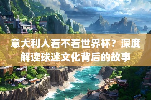 意大利人看不看世界杯？深度解读球迷文化背后的故事