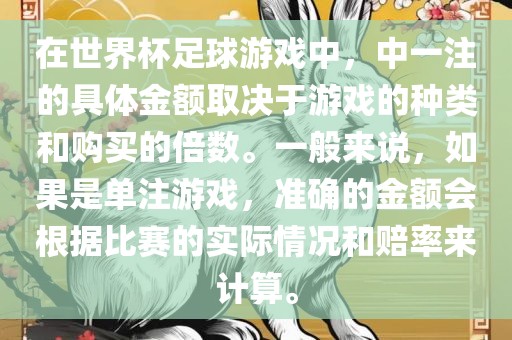 在世界杯足球游戏中，中一注的具体金额取决于游戏的种类和购买的倍数。一般来说，如果是单注游戏，准确的金额会根据比赛的实际情况和赔率来计算。