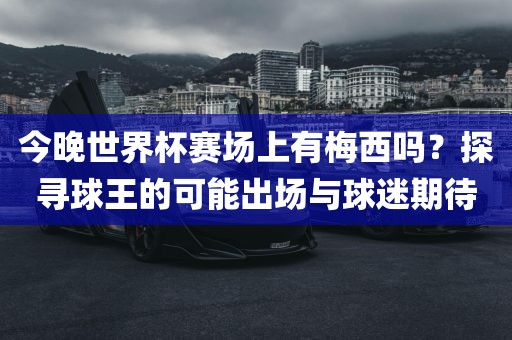 今晚世界杯赛场上有梅西吗？探寻球王的可能出场与球迷期待