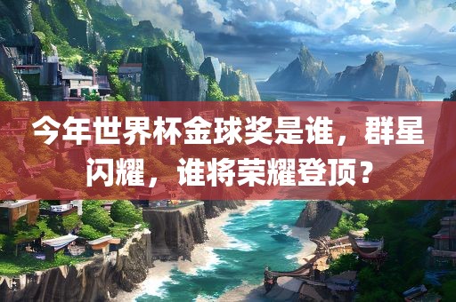 今年世界杯金球奖是谁，群星闪耀，谁将荣耀登顶？