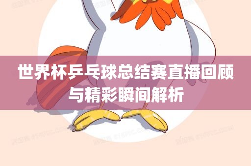 世界杯乒乓球总结赛直播回顾与精彩瞬间解析