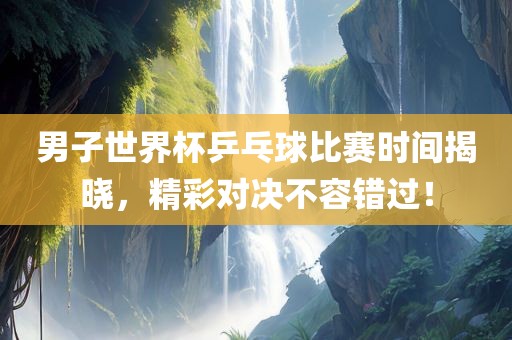 男子世界杯乒乓球比赛时间揭晓，精彩对决不容错过！