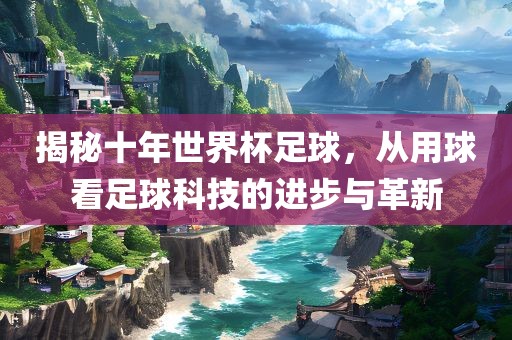 揭秘十年世界杯足球，从用球看足球科技的进步与革新