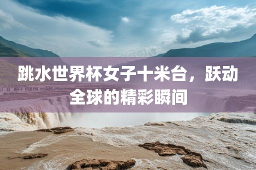跳水世界杯女子十米台，跃动全球的精彩瞬间