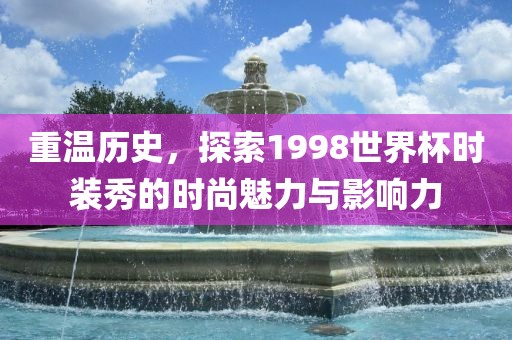 重温历史，探索1998世界杯时装秀的时尚魅力与影响力