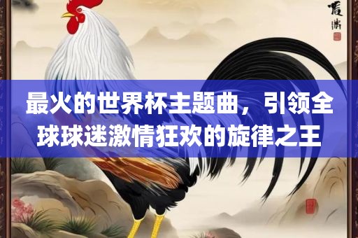 最火的世界杯主题曲，引领全球球迷激情狂欢的旋律之王