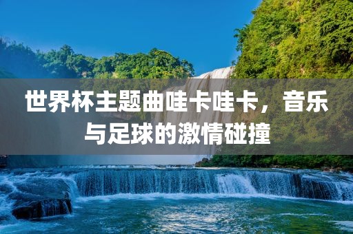 世界杯主题曲哇卡哇卡，音乐与足球的激情碰撞